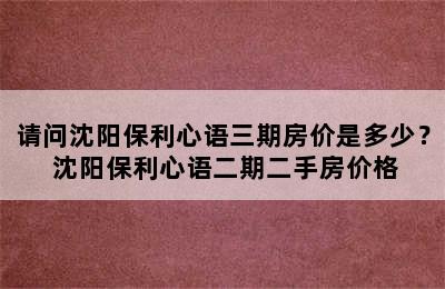 请问沈阳保利心语三期房价是多少？ 沈阳保利心语二期二手房价格